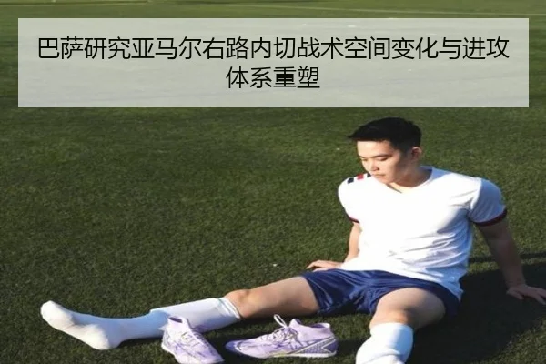 巴萨研究亚马尔右路内切战术空间变化与进攻体系重塑
