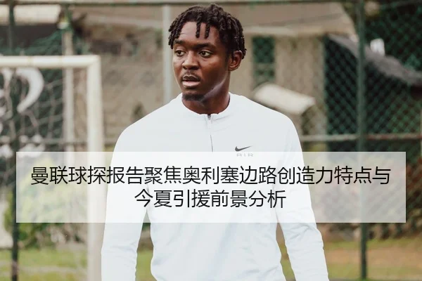 曼联球探报告聚焦奥利塞边路创造力特点与今夏引援前景分析