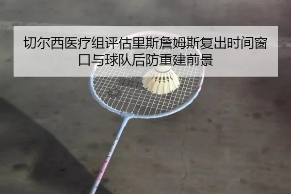 切尔西医疗组评估里斯詹姆斯复出时间窗口与球队后防重建前景