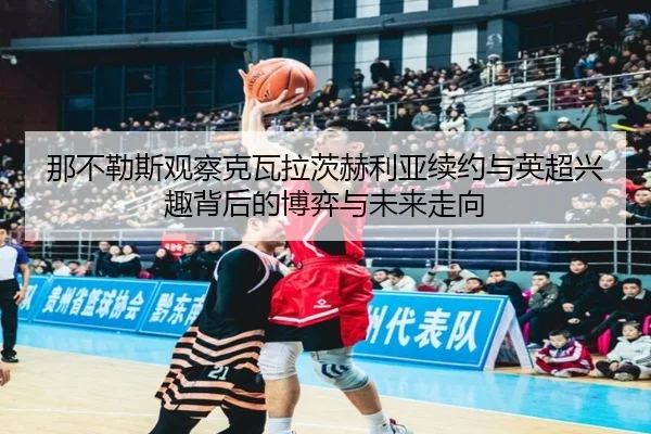 那不勒斯观察克瓦拉茨赫利亚续约与英超兴趣背后的博弈与未来走向