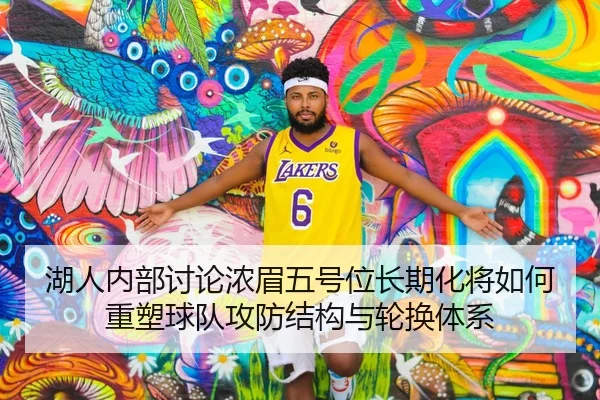 湖人内部讨论浓眉五号位长期化将如何重塑球队攻防结构与轮换体系