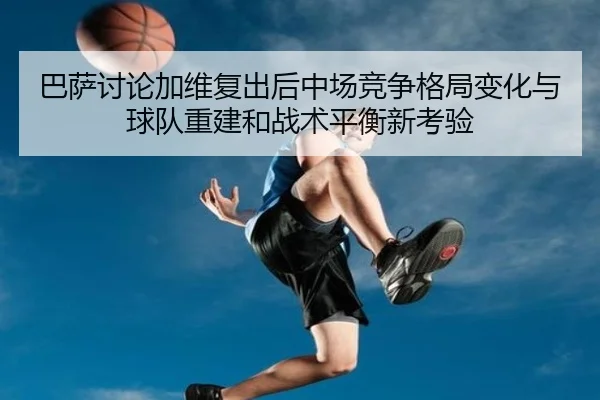巴萨讨论加维复出后中场竞争格局变化与球队重建和战术平衡新考验