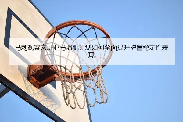 马刺观察文班亚马增肌计划如何全面提升护筐稳定性表现